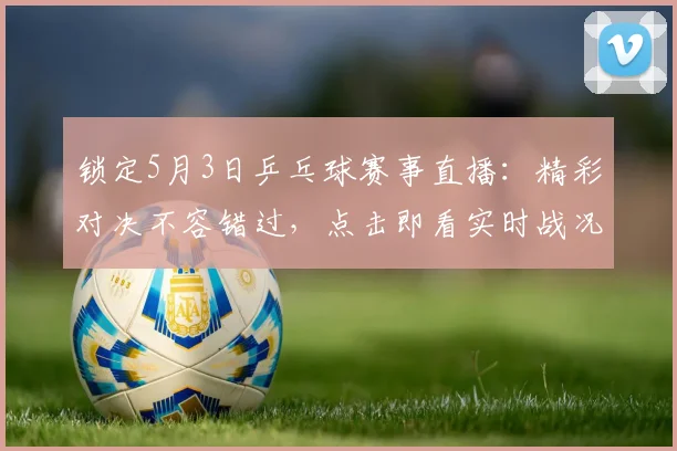 锁定5月3日乒乓球赛事直播:精彩对决不容错过,点击即看实时战况