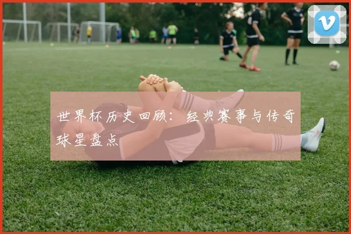 世界杯历史回顾：经典赛事与传奇球星盘点