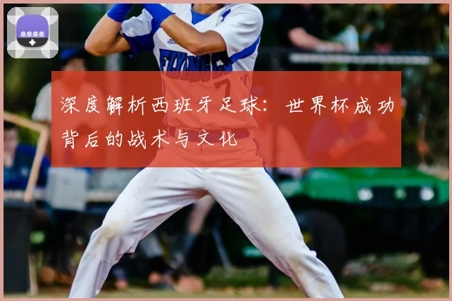 深度解析西班牙足球：世界杯成功背后的战术与文化