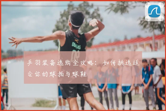 乒羽装备选购全攻略:如何挑选适合你的球拍与球鞋